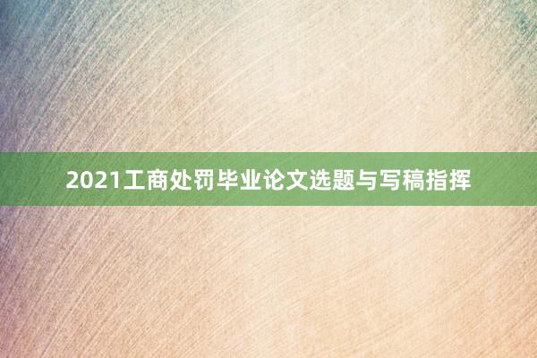 2021工商处罚毕业论文选题与写稿指挥